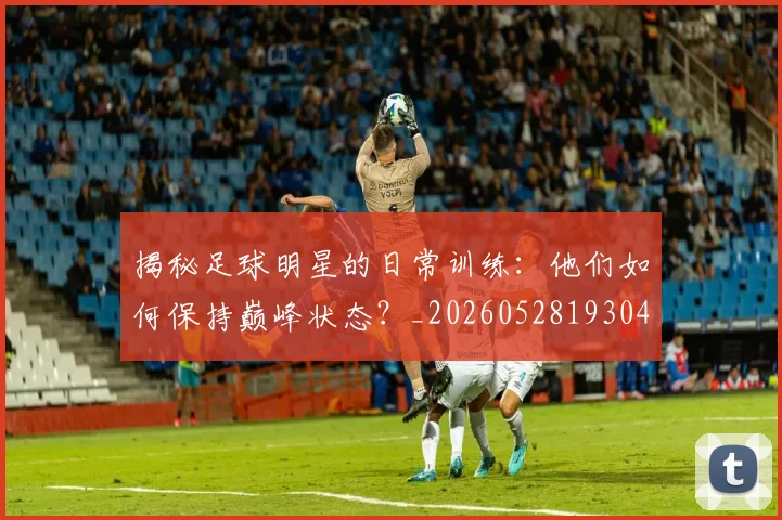 揭秘足球明星的日常训练：他们如何保持巅峰状态？_20260528193049