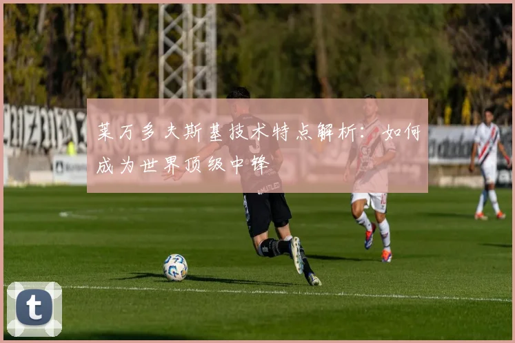 莱万多夫斯基技术特点解析:如何成为世界顶级中锋